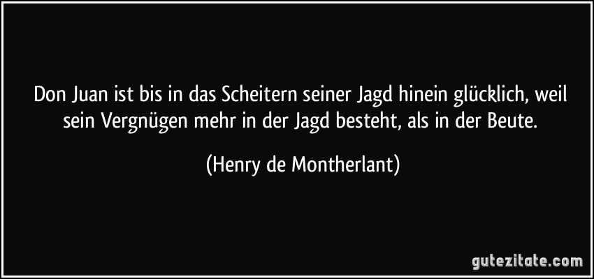 Don Juan ist bis in das Scheitern seiner Jagd hinein glücklich, weil sein Vergnügen mehr in der Jagd besteht, als in der Beute. (Henry de Montherlant)