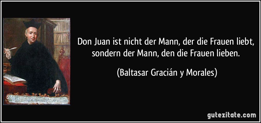 Don Juan ist nicht der Mann, der die Frauen liebt, sondern der Mann, den die Frauen lieben. (Baltasar Gracián y Morales)