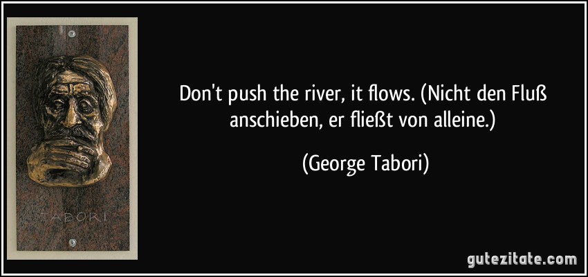 Don't push the river, it flows. (Nicht den Fluß anschieben, er fließt von alleine.) (George Tabori)