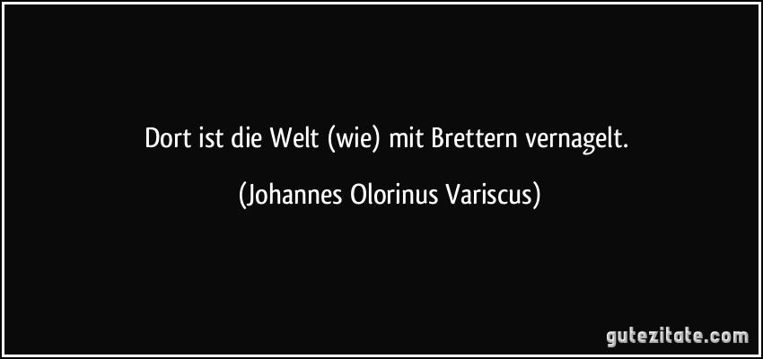 Dort ist die Welt (wie) mit Brettern vernagelt. (Johannes Olorinus Variscus)