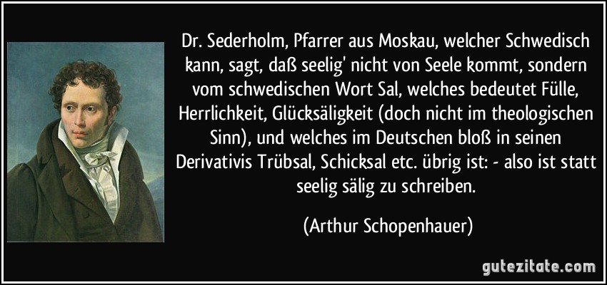 Dr. Sederholm, Pfarrer aus Moskau, welcher Schwedisch kann, sagt, daß seelig' nicht von Seele kommt, sondern vom schwedischen Wort Sal, welches bedeutet Fülle, Herrlichkeit, Glücksäligkeit (doch nicht im theologischen Sinn), und welches im Deutschen bloß in seinen Derivativis Trübsal, Schicksal etc. übrig ist: - also ist statt seelig sälig zu schreiben. (Arthur Schopenhauer)