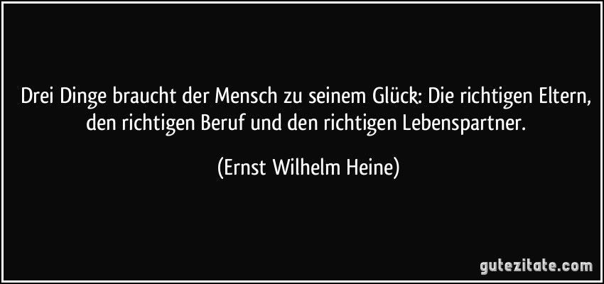 Drei Dinge braucht der Mensch zu seinem Glück: Die richtigen Eltern, den richtigen Beruf und den richtigen Lebenspartner. (Ernst Wilhelm Heine)