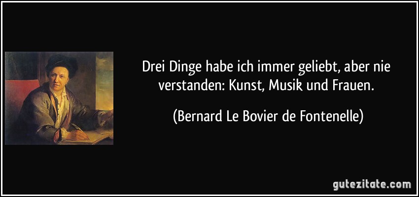 Drei Dinge habe ich immer geliebt, aber nie verstanden: Kunst, Musik und Frauen. (Bernard Le Bovier de Fontenelle)