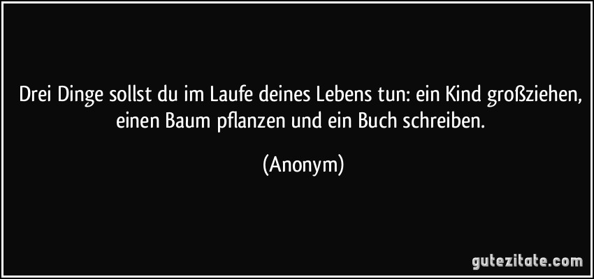 Drei Dinge sollst du im Laufe deines Lebens tun: ein Kind großziehen, einen Baum pflanzen und ein Buch schreiben. (Anonym)