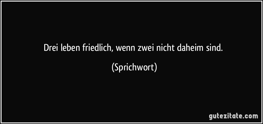 Drei leben friedlich, wenn zwei nicht daheim sind. (Sprichwort)