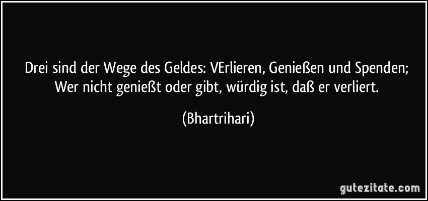 Drei sind der Wege des Geldes: VErlieren, Genießen und Spenden; Wer nicht genießt oder gibt, würdig ist, daß er verliert. (Bhartrihari)