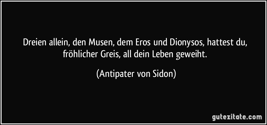 Dreien allein, den Musen, dem Eros und Dionysos, hattest du, fröhlicher Greis, all dein Leben geweiht. (Antipater von Sidon)