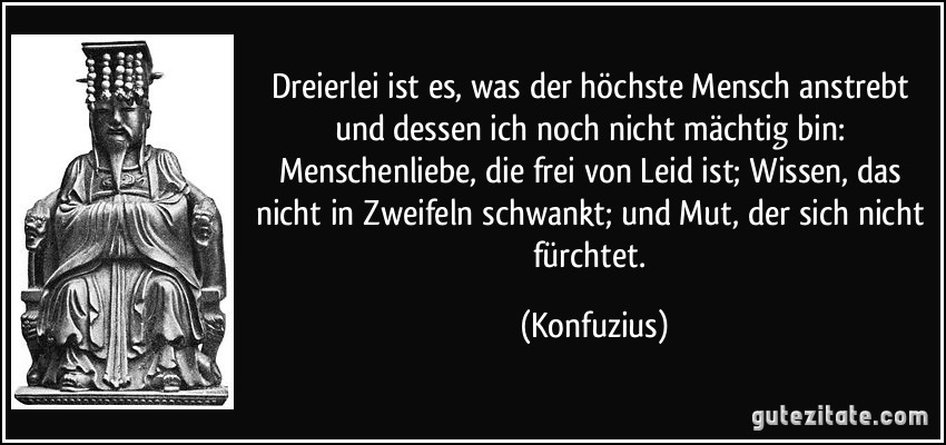 Dreierlei ist es, was der höchste Mensch anstrebt und dessen ich noch nicht mächtig bin: Menschenliebe, die frei von Leid ist; Wissen, das nicht in Zweifeln schwankt; und Mut, der sich nicht fürchtet. (Konfuzius)