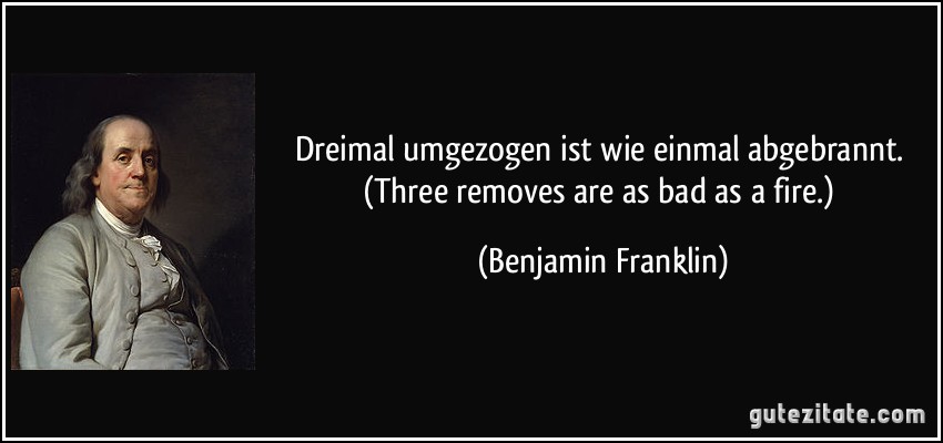 Dreimal umgezogen ist wie einmal abgebrannt. (Three removes are as bad as a fire.) (Benjamin Franklin)