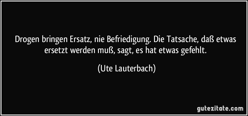 Drogen bringen Ersatz, nie Befriedigung. Die Tatsache, daß etwas ersetzt werden muß, sagt, es hat etwas gefehlt. (Ute Lauterbach)