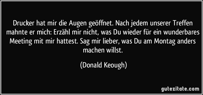 Drucker hat mir die Augen geöffnet. Nach jedem unserer Treffen mahnte er mich: Erzähl mir nicht, was Du wieder für ein wunderbares Meeting mit mir hattest. Sag mir lieber, was Du am Montag anders machen willst. (Donald Keough)