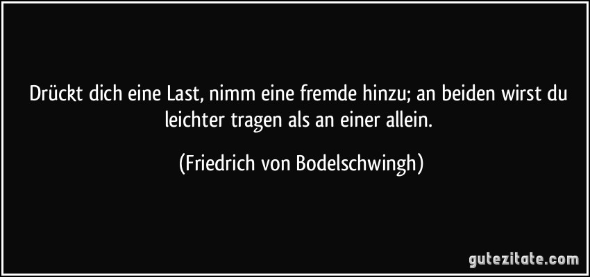 Drückt dich eine Last, nimm eine fremde hinzu; an beiden wirst du leichter tragen als an einer allein. (Friedrich von Bodelschwingh)