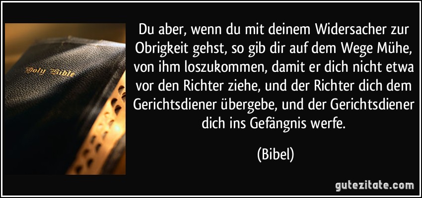 Du aber, wenn du mit deinem Widersacher zur Obrigkeit gehst, so gib dir auf dem Wege Mühe, von ihm loszukommen, damit er dich nicht etwa vor den Richter ziehe, und der Richter dich dem Gerichtsdiener übergebe, und der Gerichtsdiener dich ins Gefängnis werfe. (Bibel)