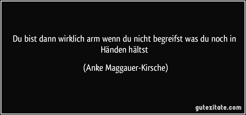 Du bist dann wirklich arm wenn du nicht begreifst was du noch in Händen hältst (Anke Maggauer-Kirsche)