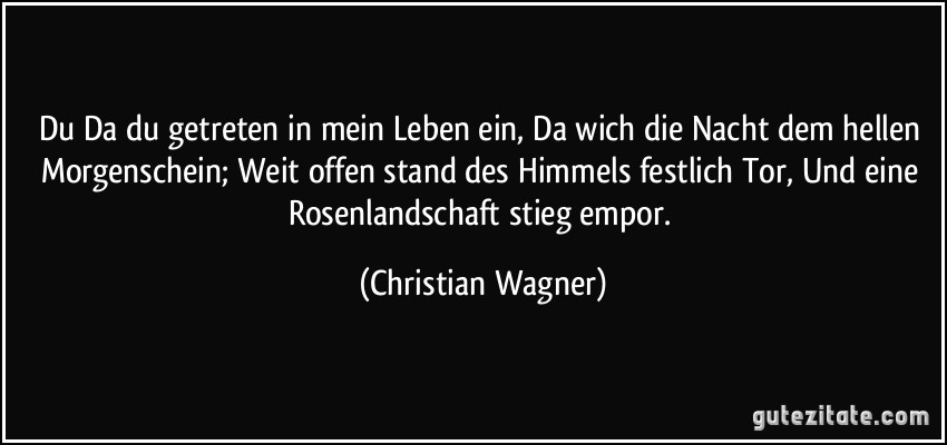 Du Da du getreten in mein Leben ein, Da wich die Nacht dem hellen Morgenschein; Weit offen stand des Himmels festlich Tor, Und eine Rosenlandschaft stieg empor. (Christian Wagner)