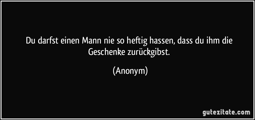 Du darfst einen Mann nie so heftig hassen, dass du ihm die Geschenke zurückgibst. (Anonym)