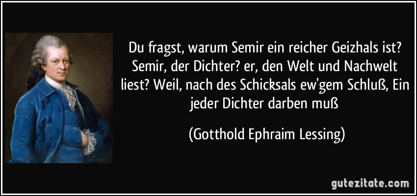 Du fragst, warum Semir ein reicher Geizhals ist? Semir, der Dichter? er, den Welt und Nachwelt liest? Weil, nach des Schicksals ew'gem Schluß, Ein jeder Dichter darben muß (Gotthold Ephraim Lessing)