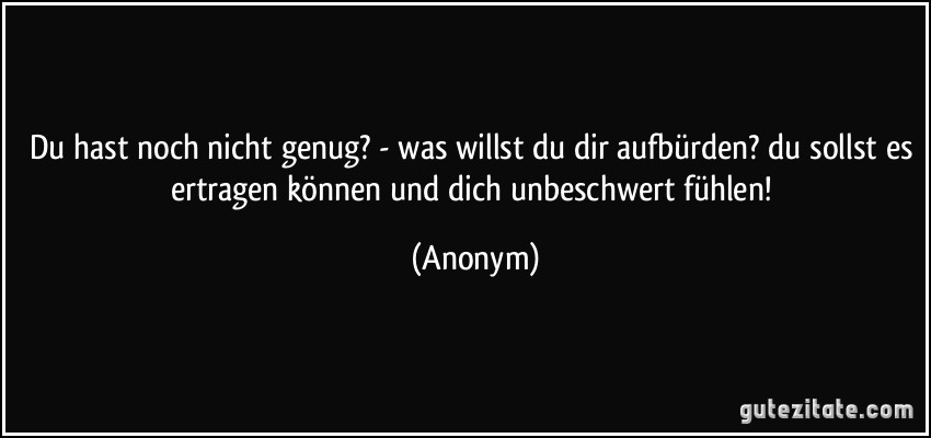 Du hast noch nicht genug? - was willst du dir aufbürden? du sollst es ertragen können und dich unbeschwert fühlen! (Anonym)