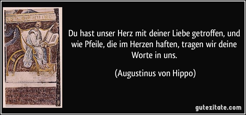 Du hast unser Herz mit deiner Liebe getroffen, und wie Pfeile, die im Herzen haften, tragen wir deine Worte in uns. (Augustinus von Hippo)