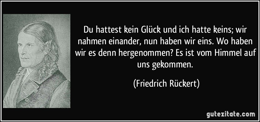 Du hattest kein Glück und ich hatte keins; wir nahmen einander, nun haben wir eins. Wo haben wir es denn hergenommen? Es ist vom Himmel auf uns gekommen. (Friedrich Rückert)