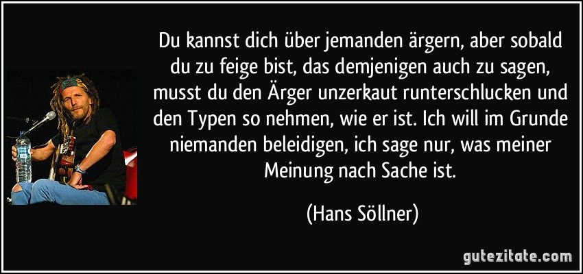 Du kannst dich über jemanden ärgern, aber sobald du zu feige bist, das demjenigen auch zu sagen, musst du den Ärger unzerkaut runterschlucken und den Typen so nehmen, wie er ist. Ich will im Grunde niemanden beleidigen, ich sage nur, was meiner Meinung nach Sache ist. (Hans Söllner)