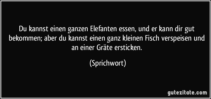 Du kannst einen ganzen Elefanten essen, und er kann dir gut bekommen; aber du kannst einen ganz kleinen Fisch verspeisen und an einer Gräte ersticken. (Sprichwort)