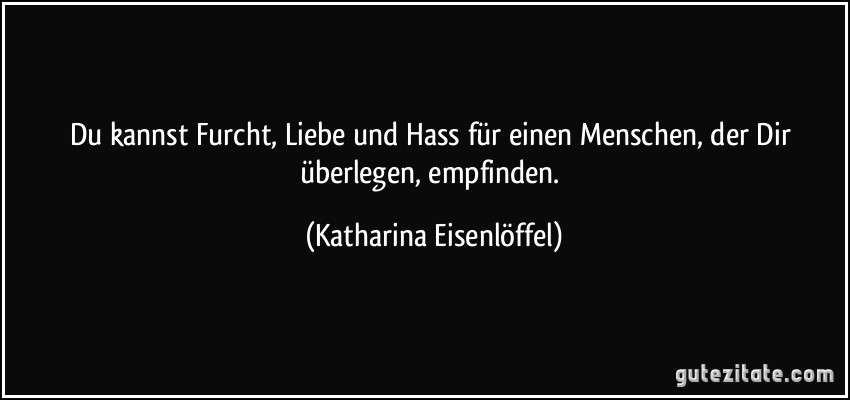 Du kannst Furcht, Liebe und Hass für einen Menschen, der Dir überlegen, empfinden. (Katharina Eisenlöffel)