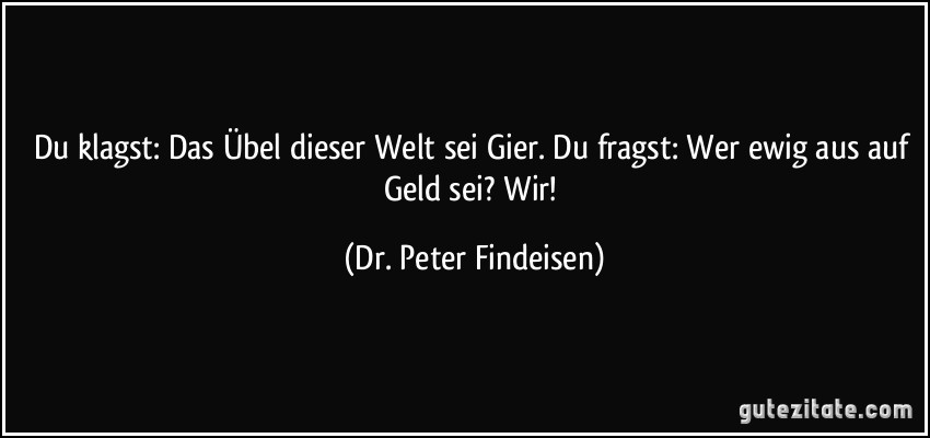 Du klagst: Das Übel dieser Welt sei Gier. Du fragst: Wer ewig aus auf Geld sei? Wir! (Dr. Peter Findeisen)