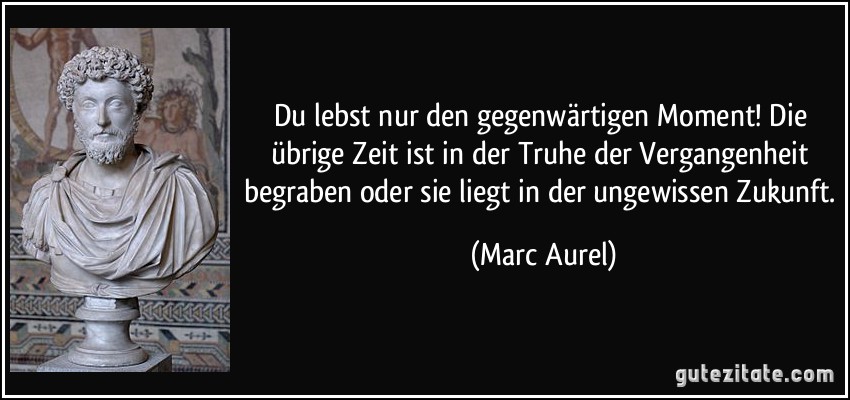 Du lebst nur den gegenwärtigen Moment! Die übrige Zeit ist in der Truhe der Vergangenheit begraben oder sie liegt in der ungewissen Zukunft. (Marc Aurel)
