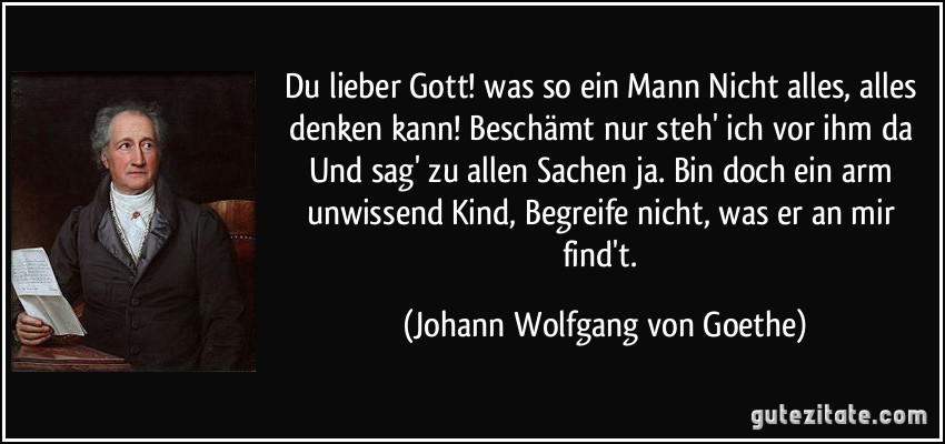 Du lieber Gott! was so ein Mann/ Nicht alles, alles denken kann!/ Beschämt nur steh' ich vor ihm da/ Und sag' zu allen Sachen ja./ Bin doch ein arm unwissend Kind,/ Begreife nicht, was er an mir find't. (Johann Wolfgang von Goethe)