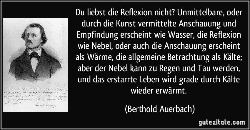 Du liebst die Reflexion nicht? Unmittelbare, oder durch die Kunst vermittelte Anschauung und Empfindung erscheint wie Wasser, die Reflexion wie Nebel, oder auch die Anschauung erscheint als Wärme, die allgemeine Betrachtung als Kälte; aber der Nebel kann zu Regen und Tau werden, und das erstarrte Leben wird grade durch Kälte wieder erwärmt. (Berthold Auerbach)