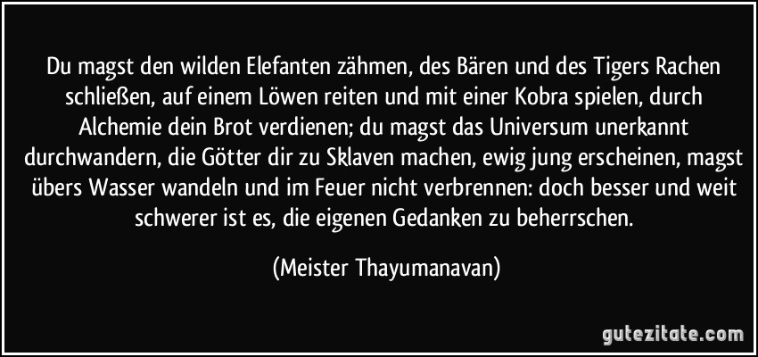 Du magst den wilden Elefanten zähmen, des Bären und des Tigers Rachen schließen, auf einem Löwen reiten und mit einer Kobra spielen, durch Alchemie dein Brot verdienen; du magst das Universum unerkannt durchwandern, die Götter dir zu Sklaven machen, ewig jung erscheinen, magst übers Wasser wandeln und im Feuer nicht verbrennen: doch besser und weit schwerer ist es, die eigenen Gedanken zu beherrschen. (Meister Thayumanavan)