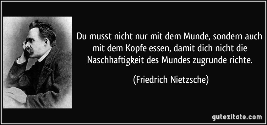 Du musst nicht nur mit dem Munde, sondern auch mit dem Kopfe essen, damit dich nicht die Naschhaftigkeit des Mundes zugrunde richte. (Friedrich Nietzsche)