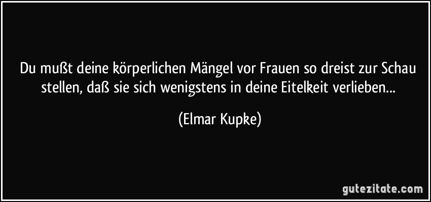 Du mußt deine körperlichen Mängel vor Frauen so dreist zur Schau stellen, daß sie sich wenigstens in deine Eitelkeit verlieben... (Elmar Kupke)