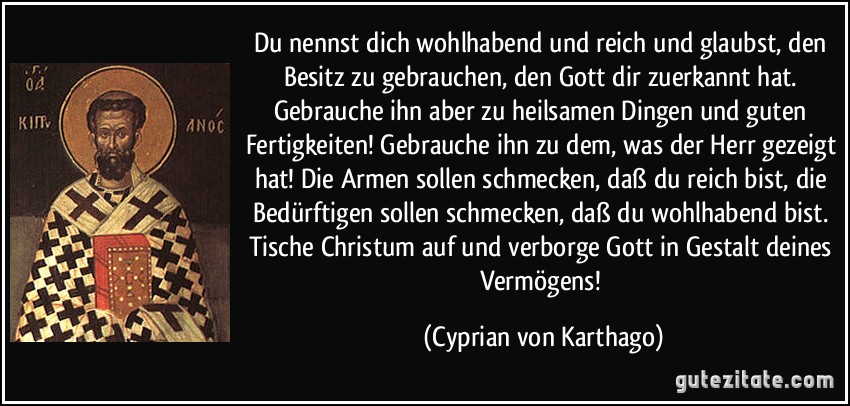 Du nennst dich wohlhabend und reich und glaubst, den Besitz zu gebrauchen, den Gott dir zuerkannt hat. Gebrauche ihn aber zu heilsamen Dingen und guten Fertigkeiten! Gebrauche ihn zu dem, was der Herr gezeigt hat! Die Armen sollen schmecken, daß du reich bist, die Bedürftigen sollen schmecken, daß du wohlhabend bist. Tische Christum auf und verborge Gott in Gestalt deines Vermögens! (Cyprian von Karthago)