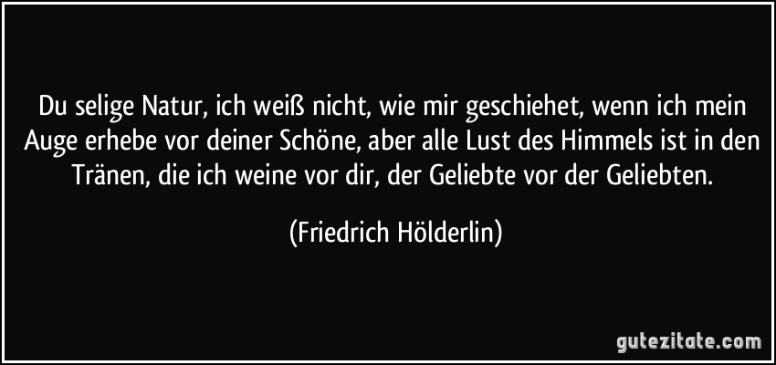 Du selige Natur, ich weiß nicht, wie mir geschiehet, wenn ich mein Auge erhebe vor deiner Schöne, aber alle Lust des Himmels ist in den Tränen, die ich weine vor dir, der Geliebte vor der Geliebten. (Friedrich Hölderlin)