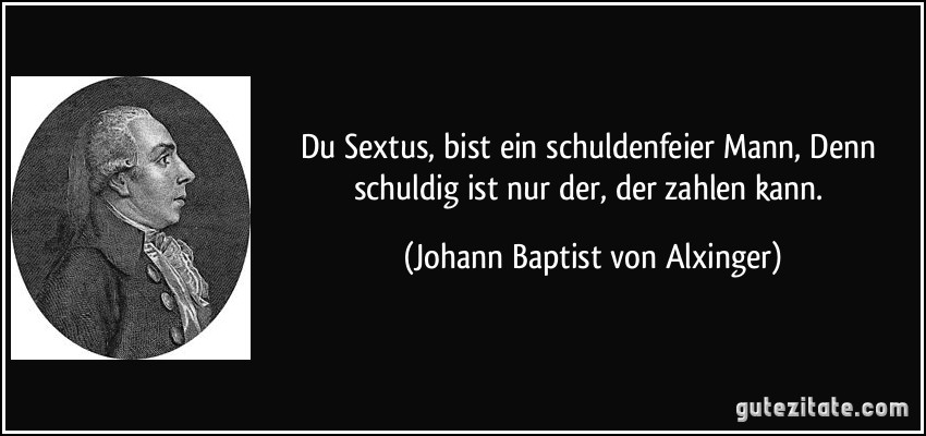 Du Sextus, bist ein schuldenfeier Mann, Denn schuldig ist nur der, der zahlen kann. (Johann Baptist von Alxinger)