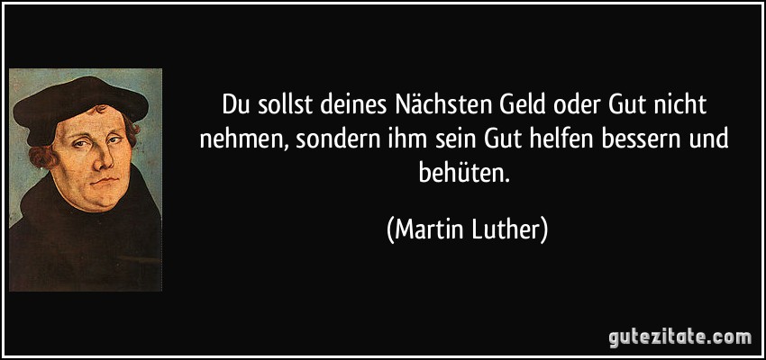 Du sollst deines Nächsten Geld oder Gut nicht nehmen, sondern ihm sein Gut helfen bessern und behüten. (Martin Luther)