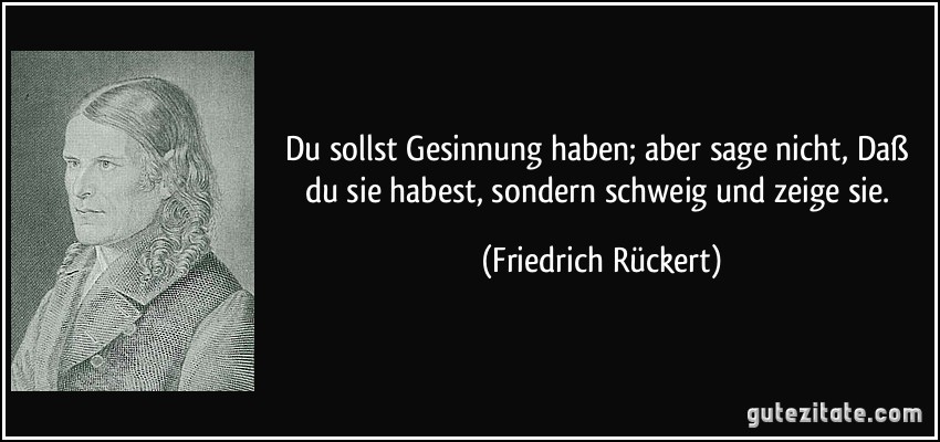 Du sollst Gesinnung haben; aber sage nicht, Daß du sie habest, sondern schweig und zeige sie. (Friedrich Rückert)