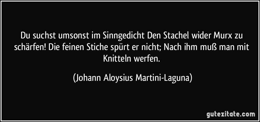 Du suchst umsonst im Sinngedicht Den Stachel wider Murx zu schärfen! Die feinen Stiche spürt er nicht; Nach ihm muß man mit Knitteln werfen. (Johann Aloysius Martini-Laguna)