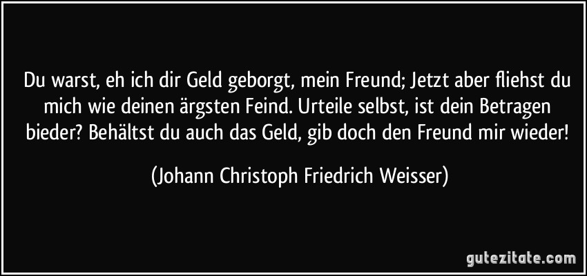 Du warst, eh ich dir Geld geborgt, mein Freund; Jetzt aber fliehst du mich wie deinen ärgsten Feind. Urteile selbst, ist dein Betragen bieder? Behältst du auch das Geld, gib doch den Freund mir wieder! (Johann Christoph Friedrich Weisser)