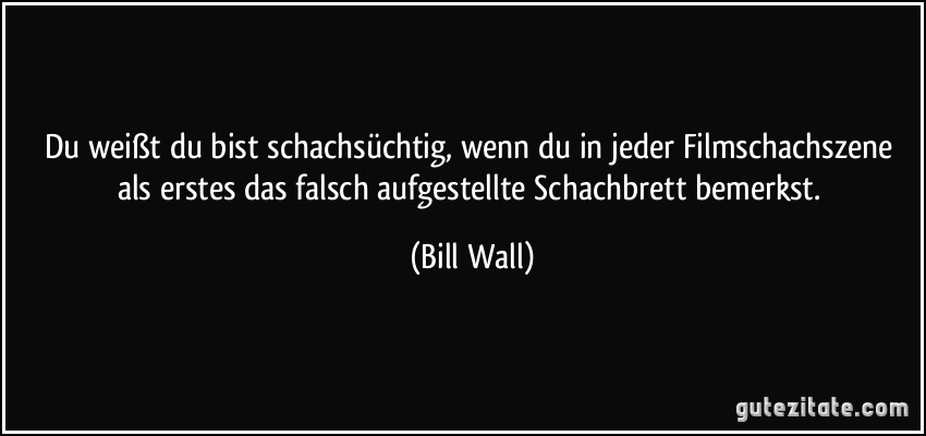 Du weißt du bist schachsüchtig, wenn du in jeder Filmschachszene als erstes das falsch aufgestellte Schachbrett bemerkst. (Bill Wall)