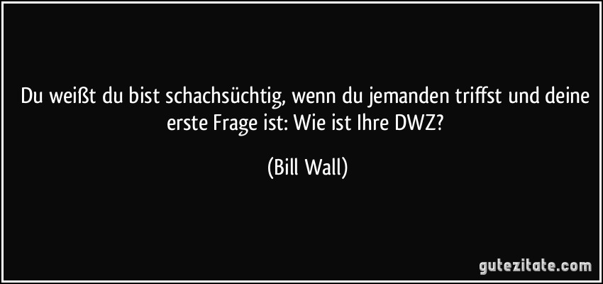 Du weißt du bist schachsüchtig, wenn du jemanden triffst und deine erste Frage ist: Wie ist Ihre DWZ? (Bill Wall)