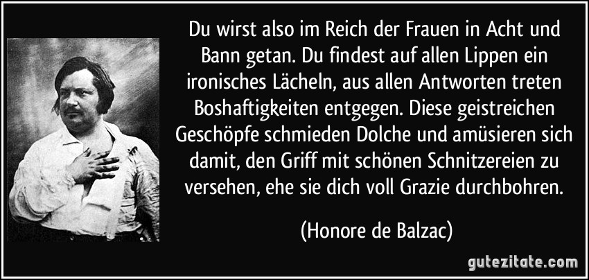 Du wirst also im Reich der Frauen in Acht und Bann getan. Du findest auf allen Lippen ein ironisches Lächeln, aus allen Antworten treten Boshaftigkeiten entgegen. Diese geistreichen Geschöpfe schmieden Dolche und amüsieren sich damit, den Griff mit schönen Schnitzereien zu versehen, ehe sie dich voll Grazie durchbohren. (Honore de Balzac)