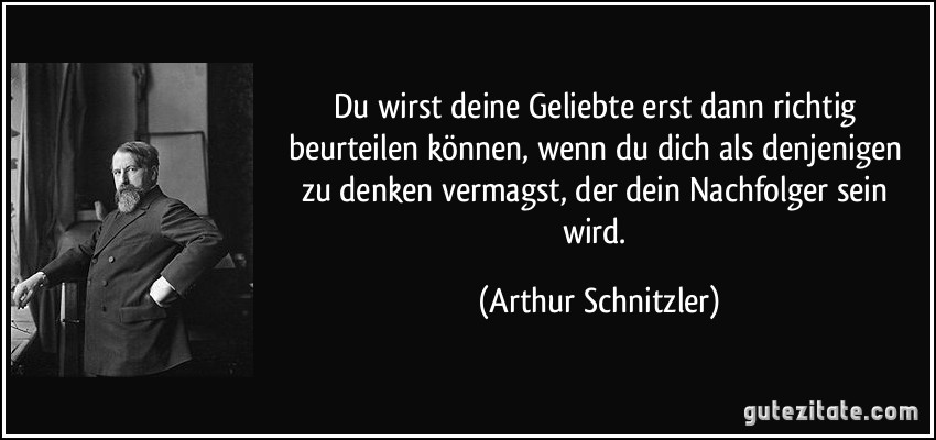 Du wirst deine Geliebte erst dann richtig beurteilen können, wenn du dich als denjenigen zu denken vermagst, der dein Nachfolger sein wird. (Arthur Schnitzler)
