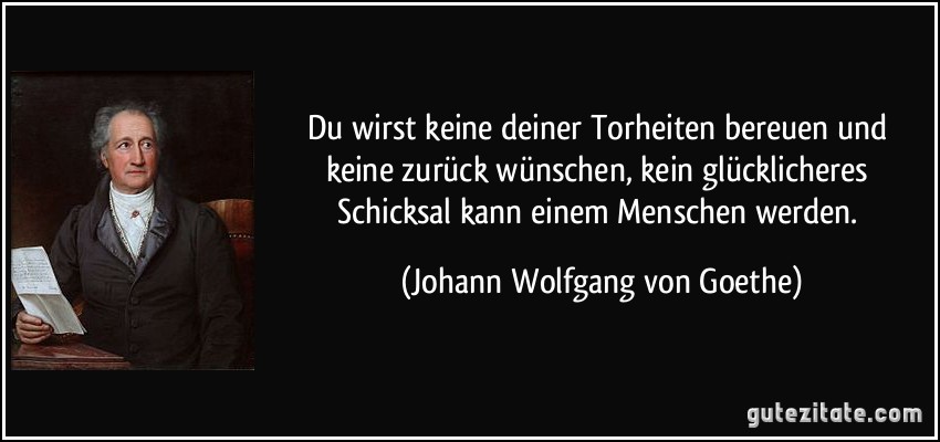 Du wirst keine deiner Torheiten bereuen und keine zurück wünschen, kein glücklicheres Schicksal kann einem Menschen werden. (Johann Wolfgang von Goethe)