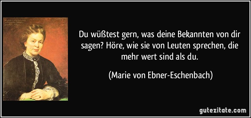 Du wüßtest gern, was deine Bekannten von dir sagen? Höre, wie sie von Leuten sprechen, die mehr wert sind als du. (Marie von Ebner-Eschenbach)