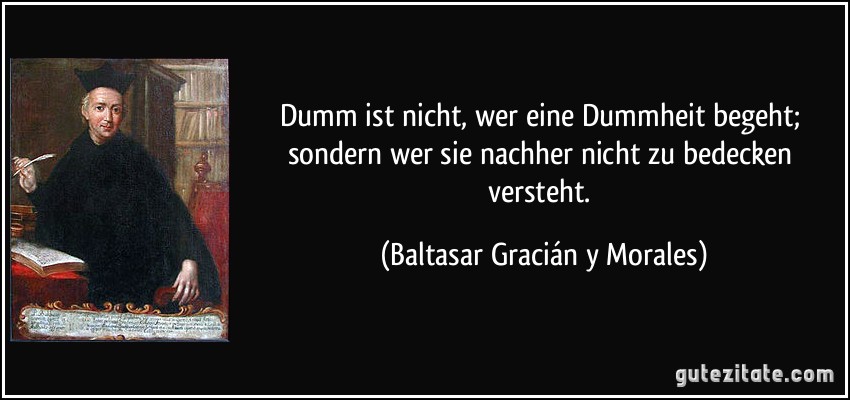 Dumm ist nicht, wer eine Dummheit begeht; sondern wer sie nachher nicht zu bedecken versteht. (Baltasar Gracián y Morales)