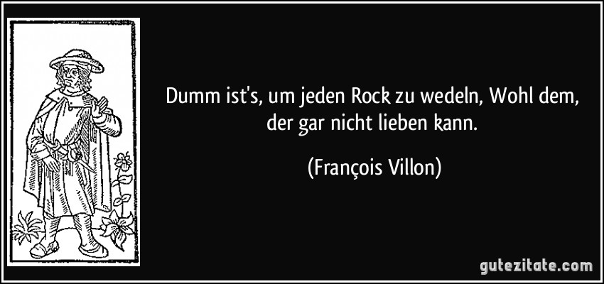 Dumm ist's, um jeden Rock zu wedeln, Wohl dem, der gar nicht lieben kann. (François Villon)