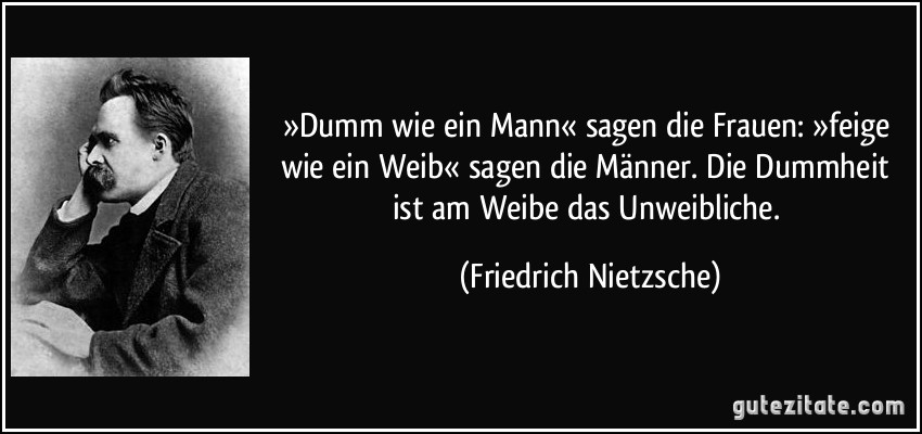 »Dumm wie ein Mann« sagen die Frauen: »feige wie ein Weib« sagen die Männer. Die Dummheit ist am Weibe das Unweibliche. (Friedrich Nietzsche)